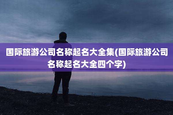 国际旅游公司名称起名大全集(国际旅游公司名称起名大全四个字)