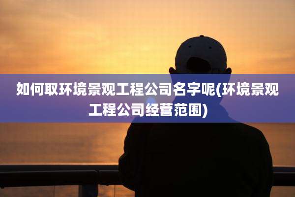 如何取环境景观工程公司名字呢(环境景观工程公司经营范围)