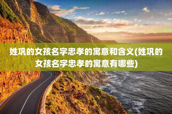 姓巩的女孩名字忠孝的寓意和含义(姓巩的女孩名字忠孝的寓意有哪些)