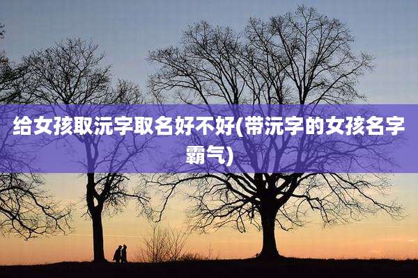 给女孩取沅字取名好不好(带沅字的女孩名字霸气)