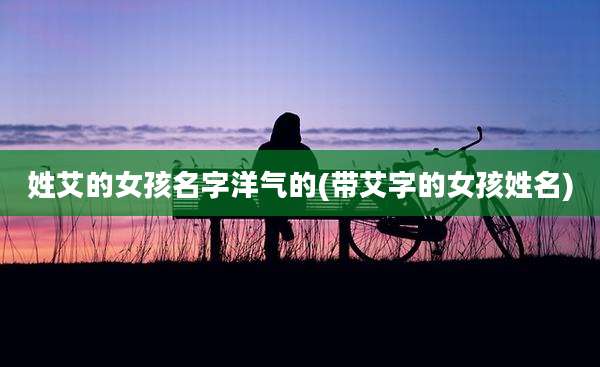 姓艾的女孩名字洋气的(带艾字的女孩姓名)