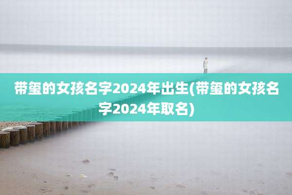 带玺的女孩名字2024年出生(带玺的女孩名字2024年取名)