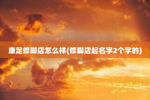 康足修脚店怎么样(修脚店起名字2个字的)