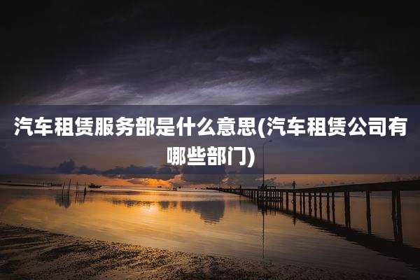 汽车租赁服务部是什么意思(汽车租赁公司有哪些部门)