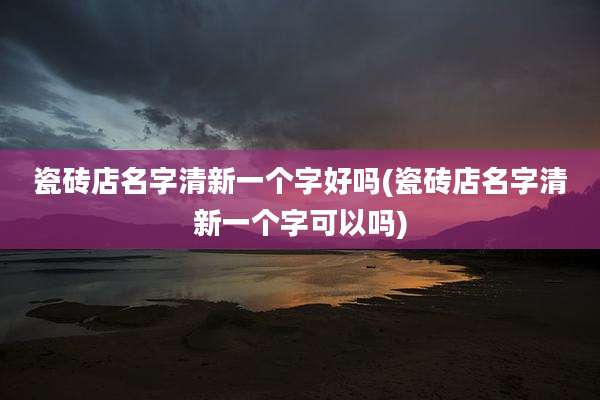 瓷砖店名字清新一个字好吗(瓷砖店名字清新一个字可以吗)