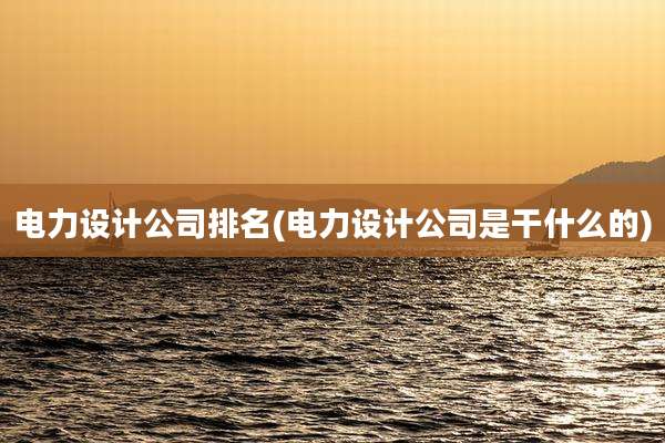 电力设计公司排名(电力设计公司是干什么的)