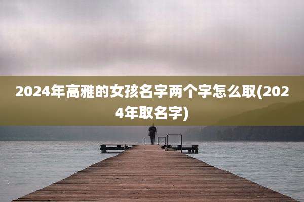 2024年高雅的女孩名字两个字怎么取(2024年取名字)