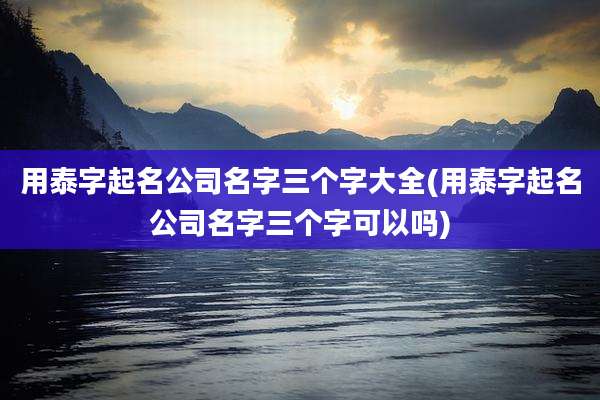 用泰字起名公司名字三个字大全(用泰字起名公司名字三个字可以吗)