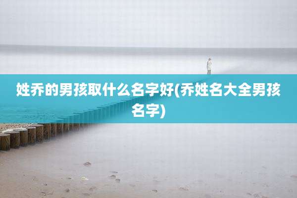 姓乔的男孩取什么名字好(乔姓名大全男孩名字)