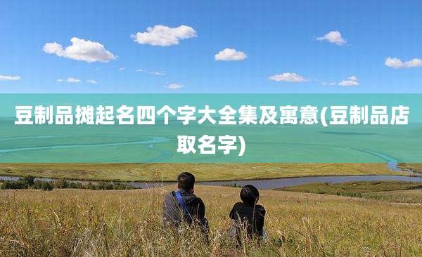 豆制品摊起名四个字大全集及寓意(豆制品店取名字)