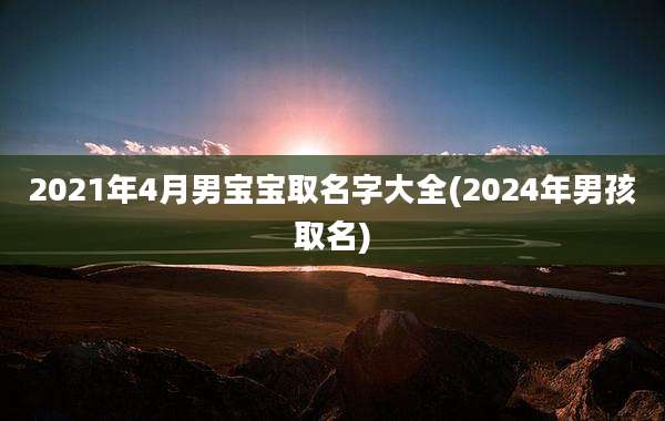 2021年4月男宝宝取名字大全(2024年男孩取名)