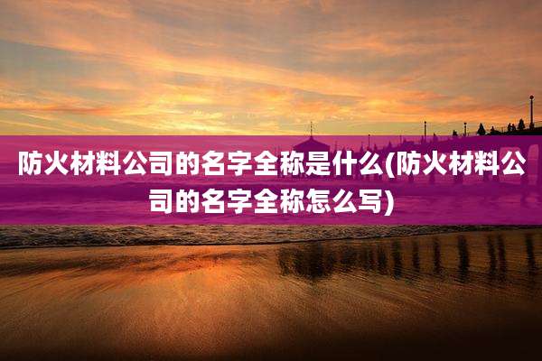 防火材料公司的名字全称是什么(防火材料公司的名字全称怎么写)