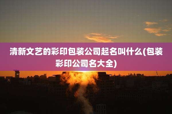 清新文艺的彩印包装公司起名叫什么(包装彩印公司名大全)