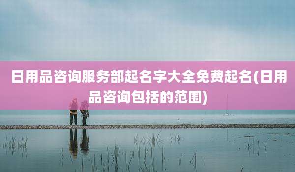 日用品咨询服务部起名字大全免费起名(日用品咨询包括的范围)
