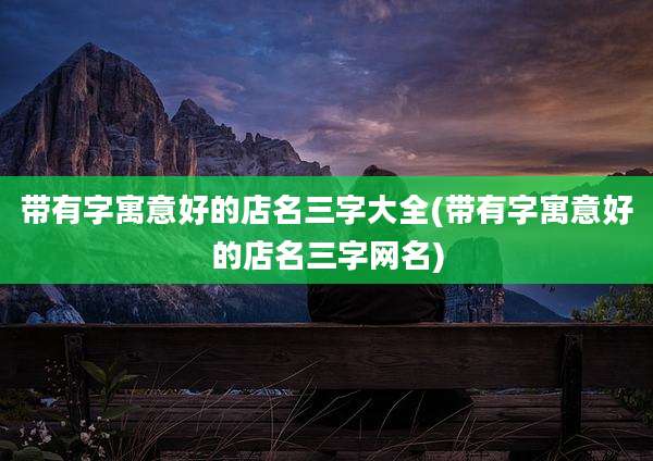 带有字寓意好的店名三字大全(带有字寓意好的店名三字网名)