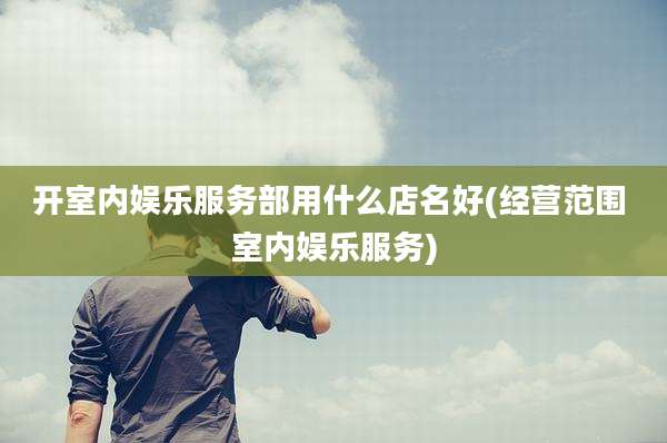 开室内娱乐服务部用什么店名好(经营范围 室内娱乐服务)