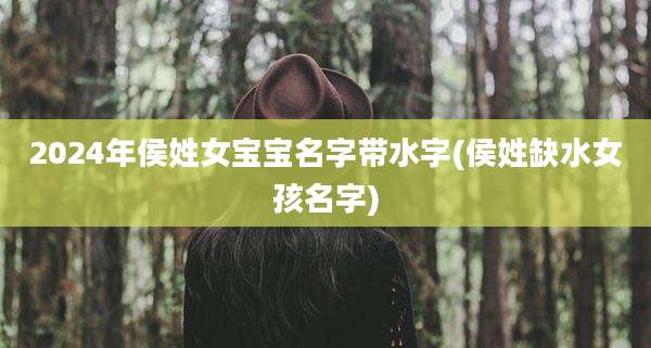 2024年侯姓女宝宝名字带水字(侯姓缺水女孩名字)