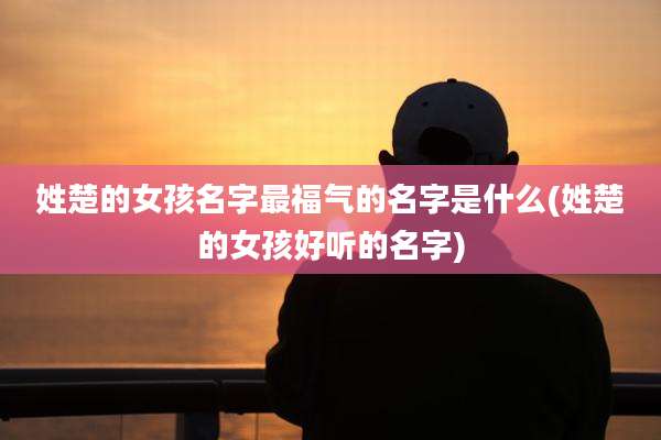 姓楚的女孩名字最福气的名字是什么(姓楚的女孩好听的名字)