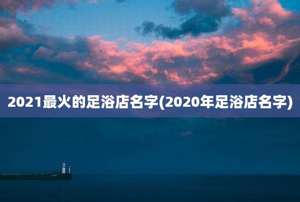 2021最火的足浴店名字(2020年足浴店名字)