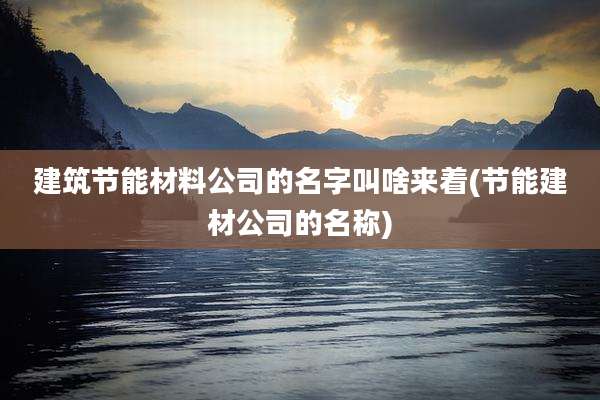 建筑节能材料公司的名字叫啥来着(节能建材公司的名称)
