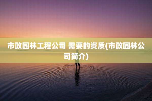 市政园林工程公司 需要的资质(市政园林公司简介)