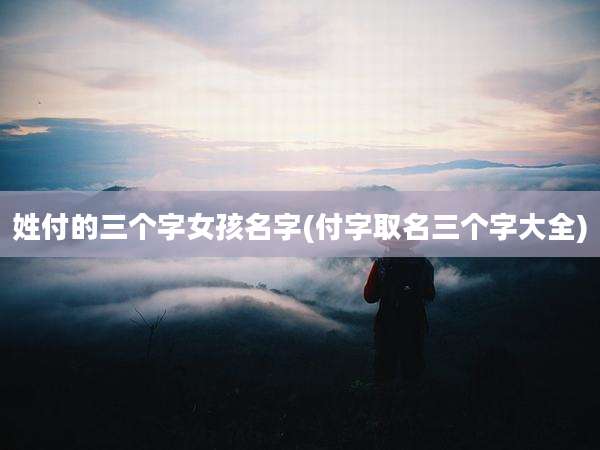 姓付的三个字女孩名字(付字取名三个字大全)