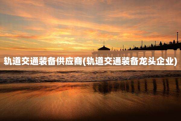 轨道交通装备供应商(轨道交通装备龙头企业)