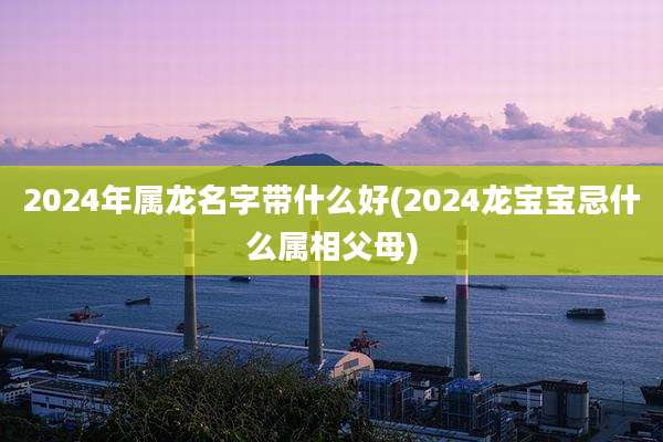 2024年属龙名字带什么好(2024龙宝宝忌什么属相父母)