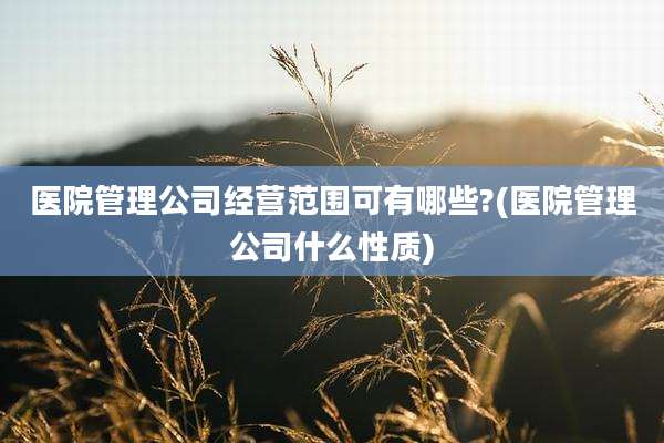 医院管理公司经营范围可有哪些?(医院管理公司什么性质)