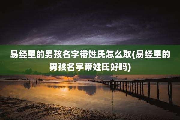 易经里的男孩名字带姓氏怎么取(易经里的男孩名字带姓氏好吗)