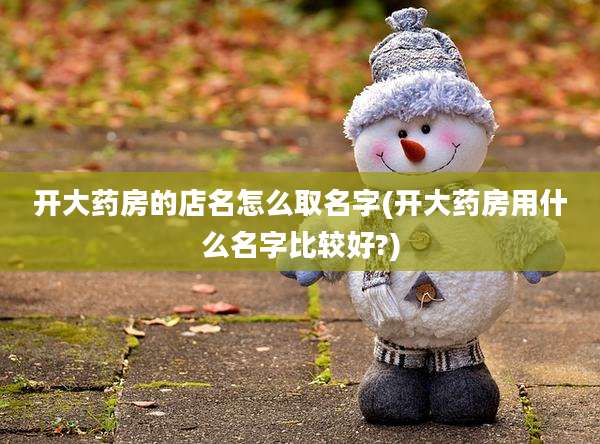 开大药房的店名怎么取名字(开大药房用什么名字比较好?)