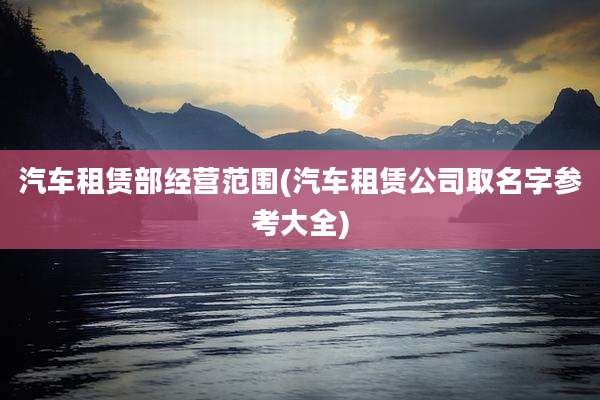 汽车租赁部经营范围(汽车租赁公司取名字参考大全)