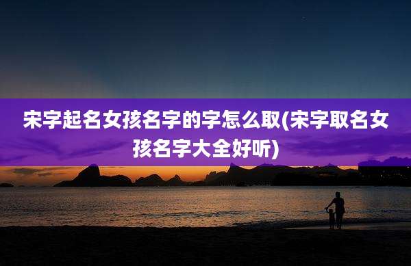 宋字起名女孩名字的字怎么取(宋字取名女孩名字大全好听)