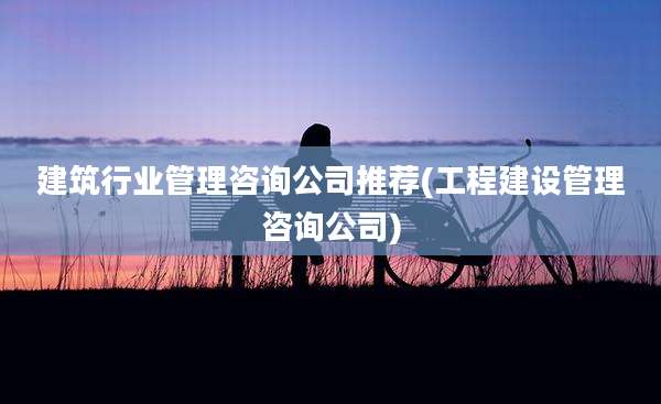 建筑行业管理咨询公司推荐(工程建设管理咨询公司)