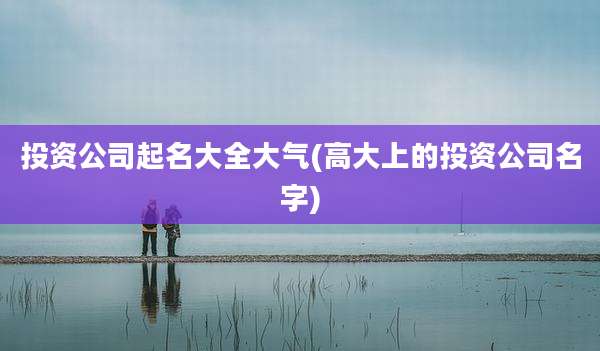 投资公司起名大全大气(高大上的投资公司名字)