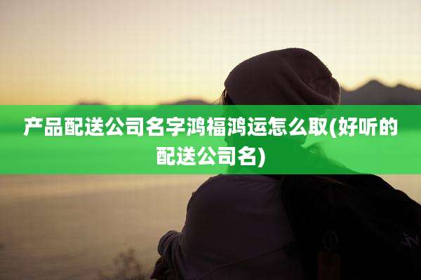 产品配送公司名字鸿福鸿运怎么取(好听的配送公司名)