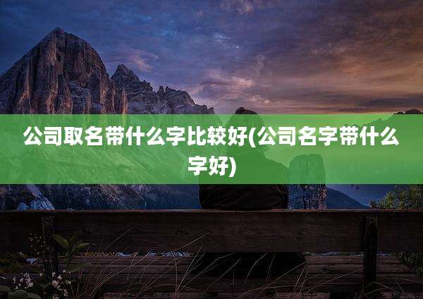 公司取名带什么字比较好(公司名字带什么字好)