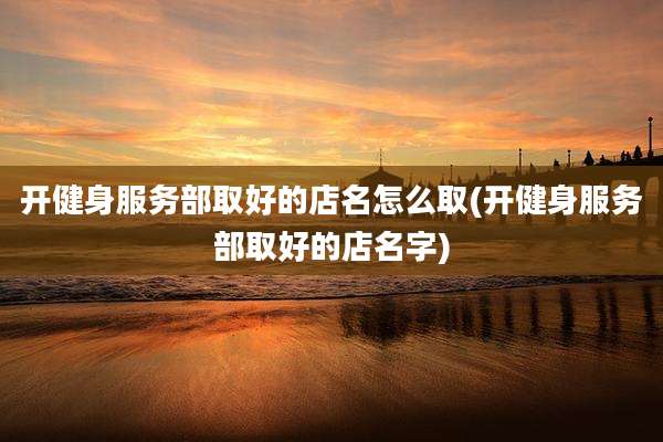开健身服务部取好的店名怎么取(开健身服务部取好的店名字)