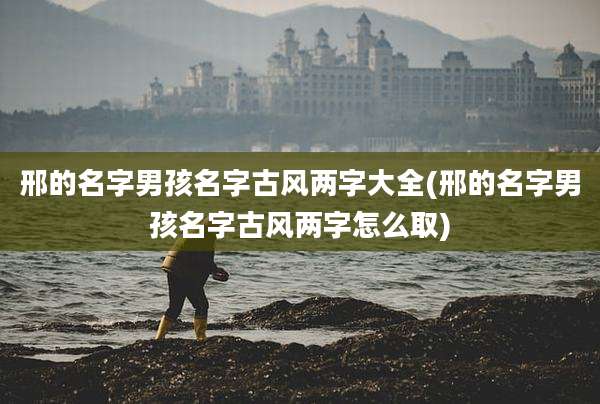 邢的名字男孩名字古风两字大全(邢的名字男孩名字古风两字怎么取)