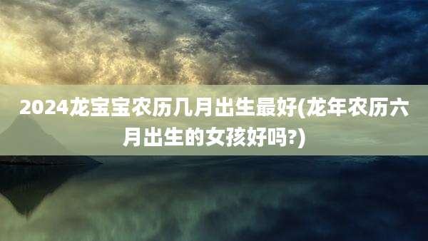 2024龙宝宝农历几月出生最好(龙年农历六月出生的女孩好吗?)