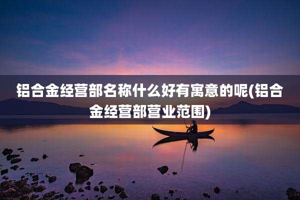 铝合金经营部名称什么好有寓意的呢(铝合金经营部营业范围)