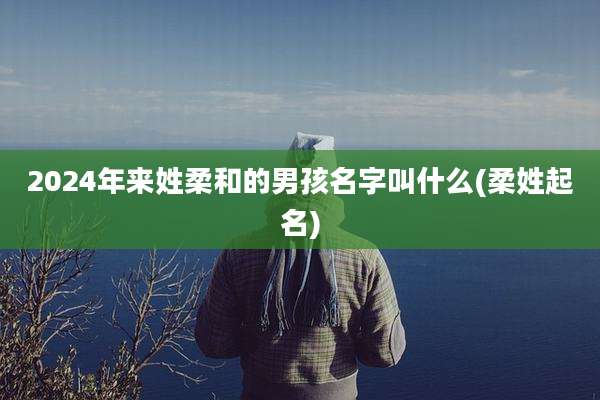 2024年来姓柔和的男孩名字叫什么(柔姓起名)