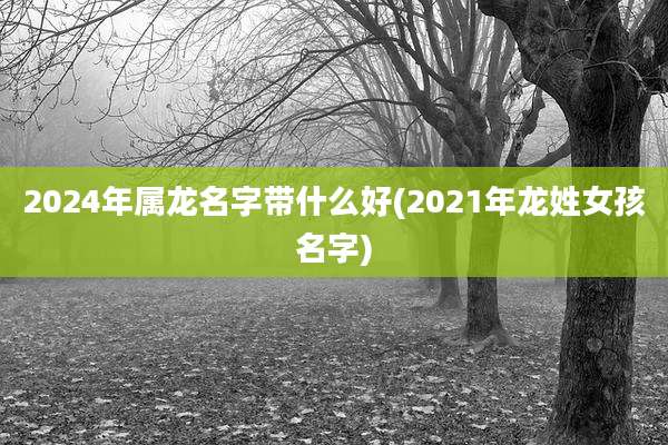 2024年属龙名字带什么好(2021年龙姓女孩名字)