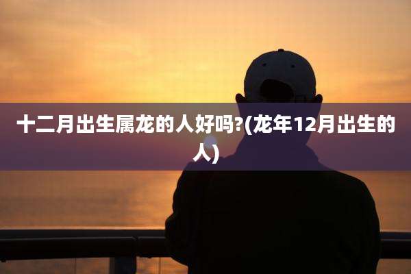 十二月出生属龙的人好吗?(龙年12月出生的人)