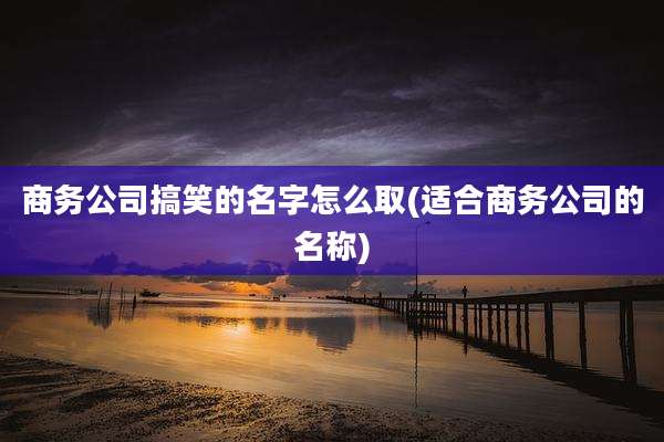 商务公司搞笑的名字怎么取(适合商务公司的名称)