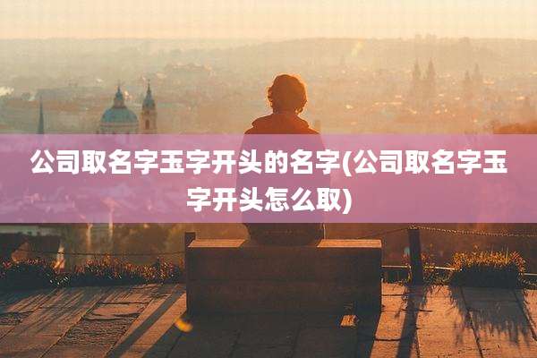公司取名字玉字开头的名字(公司取名字玉字开头怎么取)