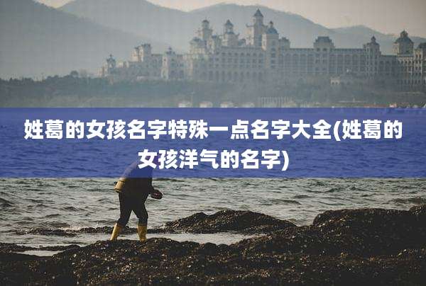 姓葛的女孩名字特殊一点名字大全(姓葛的女孩洋气的名字)