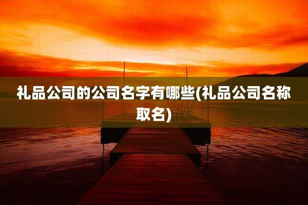 礼品公司的公司名字有哪些(礼品公司名称取名)