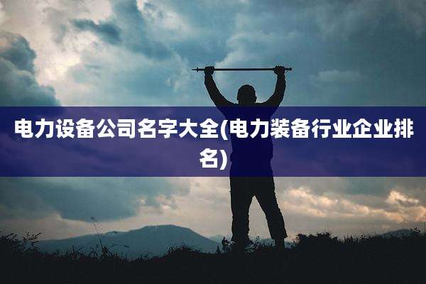 电力设备公司名字大全(电力装备行业企业排名)