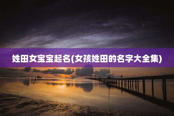 姓田女宝宝起名(女孩姓田的名字大全集)